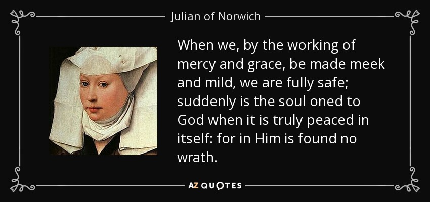 When we, by the working of mercy and grace, be made meek and mild, we are fully safe; suddenly is the soul oned to God when it is truly peaced in itself: for in Him is found no wrath. - Julian of Norwich