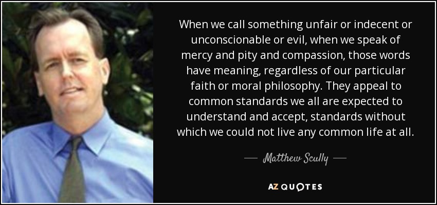 When we call something unfair or indecent or unconscionable or evil, when we speak of mercy and pity and compassion, those words have meaning, regardless of our particular faith or moral philosophy. They appeal to common standards we all are expected to understand and accept, standards without which we could not live any common life at all. - Matthew Scully