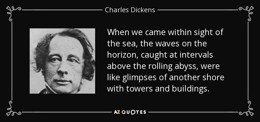 When we came within sight of the sea, the waves on the horizon, caught at intervals above the rolling abyss, were like glimpses of another shore with towers and buildings. - Charles Dickens