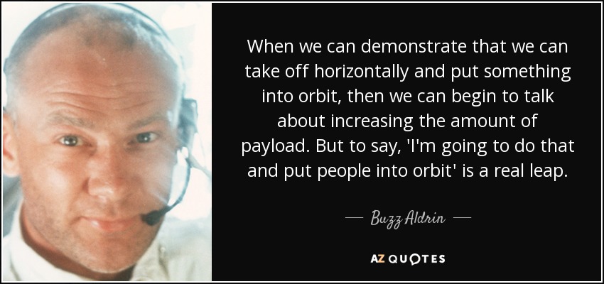 When we can demonstrate that we can take off horizontally and put something into orbit, then we can begin to talk about increasing the amount of payload. But to say, 'I'm going to do that and put people into orbit' is a real leap. - Buzz Aldrin