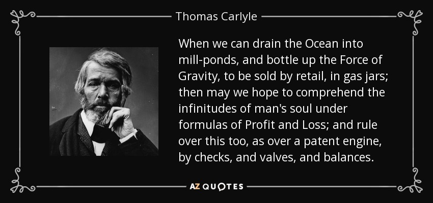 When we can drain the Ocean into mill-ponds, and bottle up the Force of Gravity, to be sold by retail, in gas jars; then may we hope to comprehend the infinitudes of man's soul under formulas of Profit and Loss; and rule over this too, as over a patent engine, by checks, and valves, and balances. - Thomas Carlyle