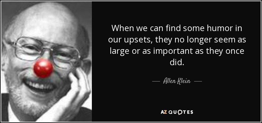 When we can find some humor in our upsets, they no longer seem as large or as important as they once did. - Allen Klein