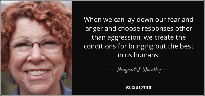 When we can lay down our fear and anger and choose responses other than aggression, we create the conditions for bringing out the best in us humans. - Margaret J. Wheatley