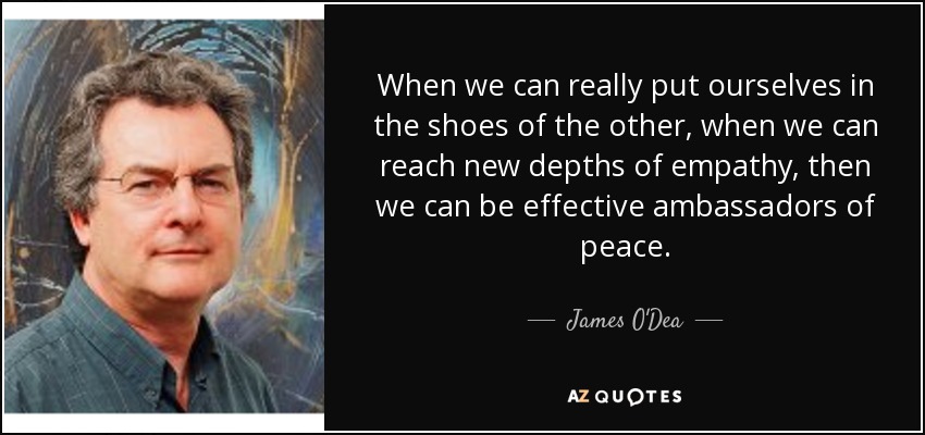 When we can really put ourselves in the shoes of the other, when we can reach new depths of empathy, then we can be effective ambassadors of peace. - James O'Dea
