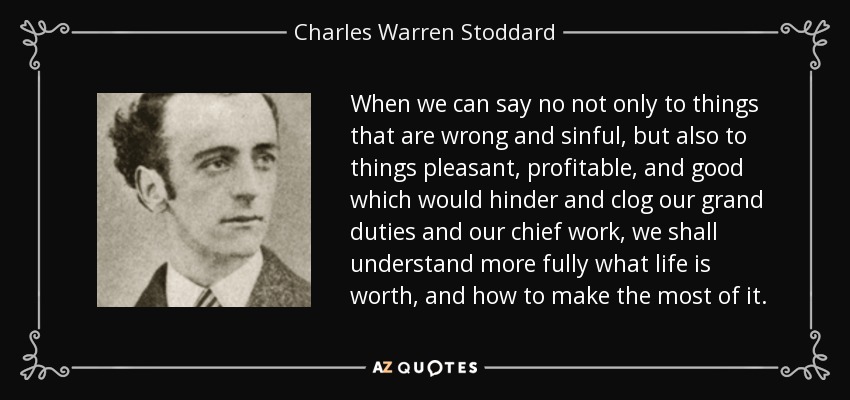 When we can say no not only to things that are wrong and sinful, but also to things pleasant, profitable, and good which would hinder and clog our grand duties and our chief work, we shall understand more fully what life is worth, and how to make the most of it. - Charles Warren Stoddard