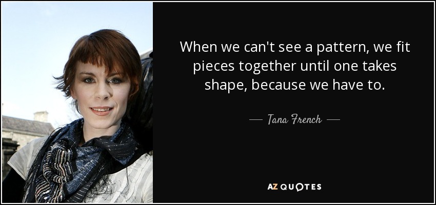 When we can't see a pattern, we fit pieces together until one takes shape, because we have to. - Tana French