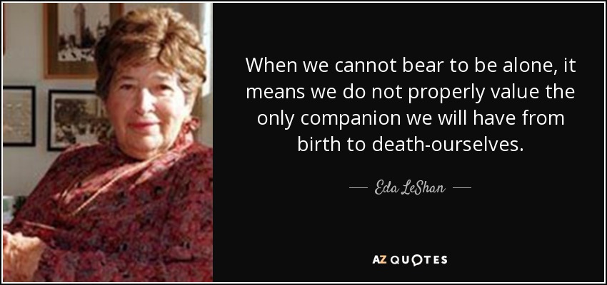 When we cannot bear to be alone, it means we do not properly value the only companion we will have from birth to death-ourselves. - Eda LeShan
