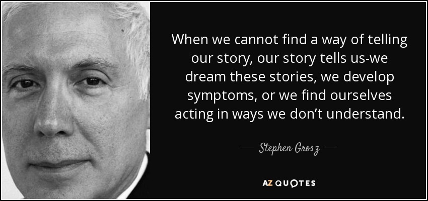 When we cannot find a way of telling our story, our story tells us-we dream these stories, we develop symptoms, or we find ourselves acting in ways we don’t understand. - Stephen Grosz
