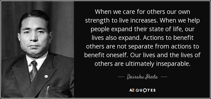 When we care for others our own strength to live increases. When we help people expand their state of life, our lives also expand. Actions to benefit others are not separate from actions to benefit oneself. Our lives and the lives of others are ultimately inseparable. - Daisaku Ikeda