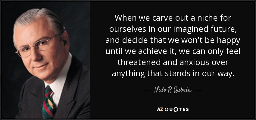When we carve out a niche for ourselves in our imagined future, and decide that we won't be happy until we achieve it, we can only feel threatened and anxious over anything that stands in our way. - Nido R Qubein