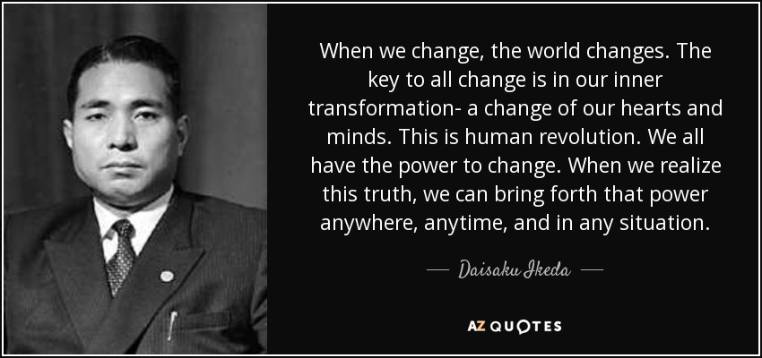 When we change, the world changes. The key to all change is in our inner transformation- a change of our hearts and minds. This is human revolution. We all have the power to change. When we realize this truth, we can bring forth that power anywhere, anytime, and in any situation. - Daisaku Ikeda