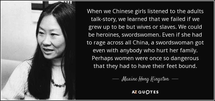 When we Chinese girls listened to the adults talk-story, we learned that we failed if we grew up to be but wives or slaves. We could be heroines, swordswomen. Even if she had to rage across all China, a swordswoman got even with anybody who hurt her family. Perhaps women were once so dangerous that they had to have their feet bound. - Maxine Hong Kingston