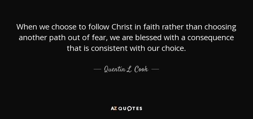 When we choose to follow Christ in faith rather than choosing another path out of fear, we are blessed with a consequence that is consistent with our choice. - Quentin L. Cook