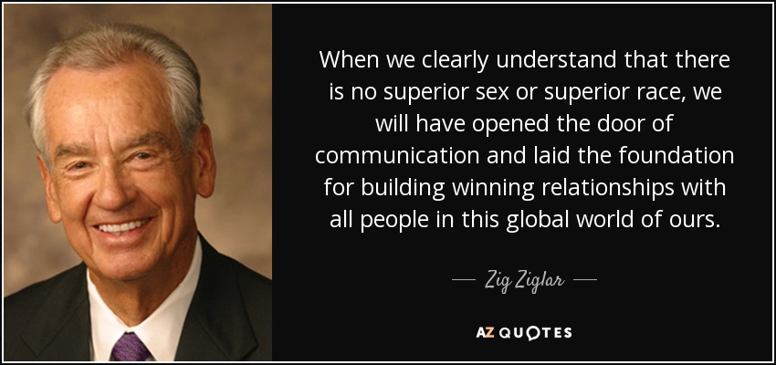 When we clearly understand that there is no superior sex or superior race, we will have opened the door of communication and laid the foundation for building winning relationships with all people in this global world of ours. - Zig Ziglar