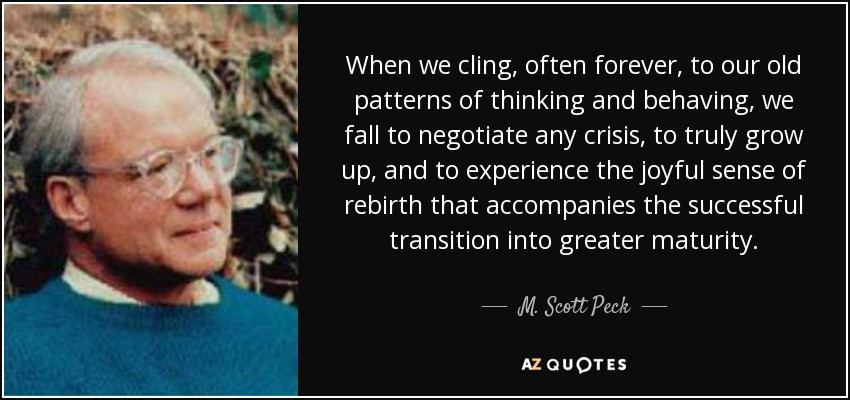 When we cling, often forever, to our old patterns of thinking and behaving, we fall to negotiate any crisis, to truly grow up, and to experience the joyful sense of rebirth that accompanies the successful transition into greater maturity. - M. Scott Peck