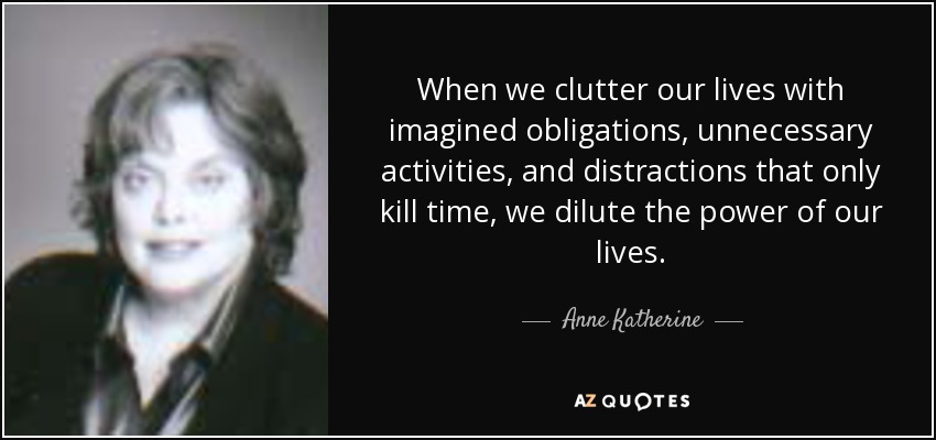 When we clutter our lives with imagined obligations, unnecessary activities, and distractions that only kill time, we dilute the power of our lives. - Anne Katherine