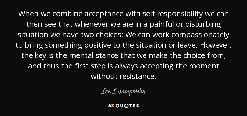 When we combine acceptance with self-responsibility we can then see that whenever we are in a painful or disturbing situation we have two choices: We can work compassionately to bring something positive to the situation or leave. However, the key is the mental stance that we make the choice from, and thus the first step is always accepting the moment without resistance. - Lee L Jampolsky