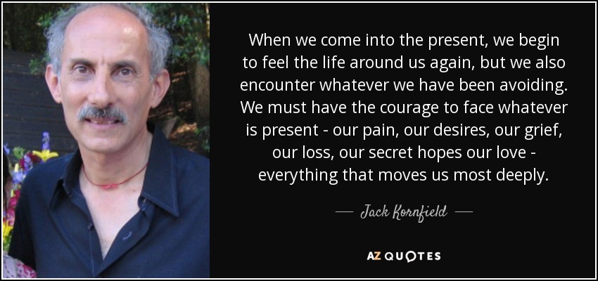 When we come into the present, we begin to feel the life around us again, but we also encounter whatever we have been avoiding. We must have the courage to face whatever is present - our pain, our desires, our grief, our loss, our secret hopes our love - everything that moves us most deeply. - Jack Kornfield