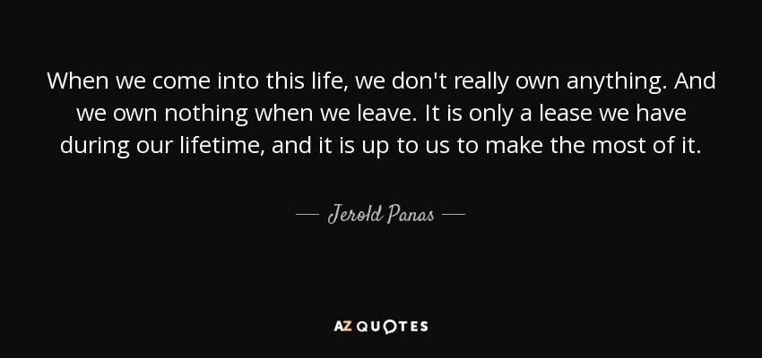 When we come into this life, we don't really own anything. And we own nothing when we leave. It is only a lease we have during our lifetime, and it is up to us to make the most of it. - Jerold Panas