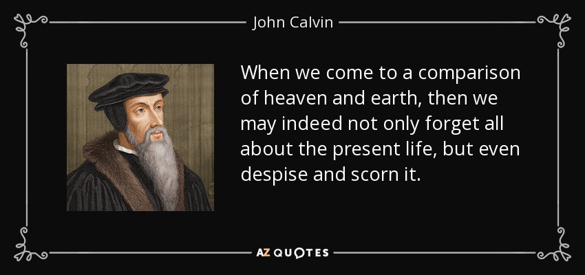 When we come to a comparison of heaven and earth, then we may indeed not only forget all about the present life, but even despise and scorn it. - John Calvin