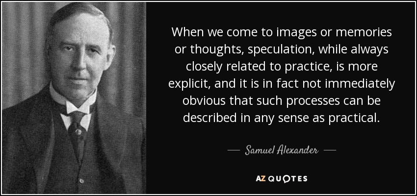When we come to images or memories or thoughts, speculation, while always closely related to practice, is more explicit, and it is in fact not immediately obvious that such processes can be described in any sense as practical. - Samuel Alexander