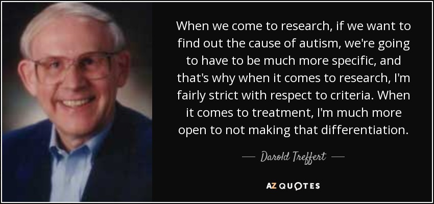 When we come to research, if we want to find out the cause of autism, we're going to have to be much more specific, and that's why when it comes to research, I'm fairly strict with respect to criteria. When it comes to treatment, I'm much more open to not making that differentiation. - Darold Treffert