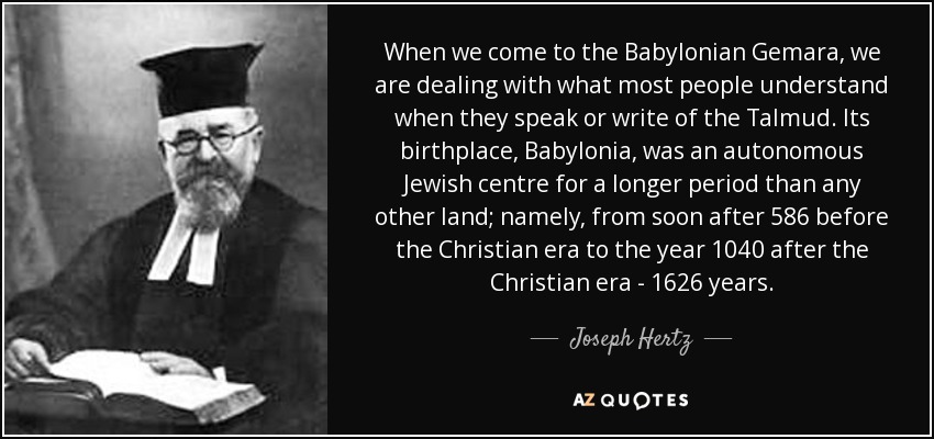 When we come to the Babylonian Gemara, we are dealing with what most people understand when they speak or write of the Talmud. Its birthplace, Babylonia, was an autonomous Jewish centre for a longer period than any other land; namely, from soon after 586 before the Christian era to the year 1040 after the Christian era - 1626 years. - Joseph Hertz