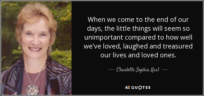 When we come to the end of our days, the little things will seem so unimportant compared to how well we've loved, laughed and treasured our lives and loved ones. - Charlotte Sophia Kasl