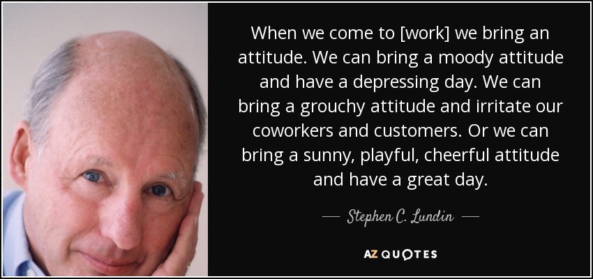 When we come to [work] we bring an attitude. We can bring a moody attitude and have a depressing day. We can bring a grouchy attitude and irritate our coworkers and customers. Or we can bring a sunny, playful, cheerful attitude and have a great day. - Stephen C. Lundin