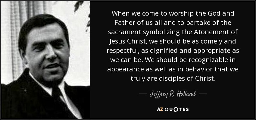 When we come to worship the God and Father of us all and to partake of the sacrament symbolizing the Atonement of Jesus Christ, we should be as comely and respectful, as dignified and appropriate as we can be. We should be recognizable in appearance as well as in behavior that we truly are disciples of Christ. - Jeffrey R. Holland
