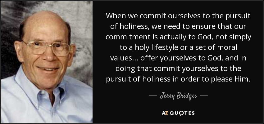 When we commit ourselves to the pursuit of holiness, we need to ensure that our commitment is actually to God, not simply to a holy lifestyle or a set of moral values ... offer yourselves to God, and in doing that commit yourselves to the pursuit of holiness in order to please Him. - Jerry Bridges