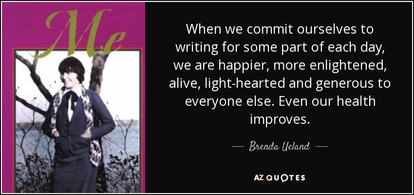 When we commit ourselves to writing for some part of each day, we are happier, more enlightened, alive, light-hearted and generous to everyone else. Even our health improves. - Brenda Ueland