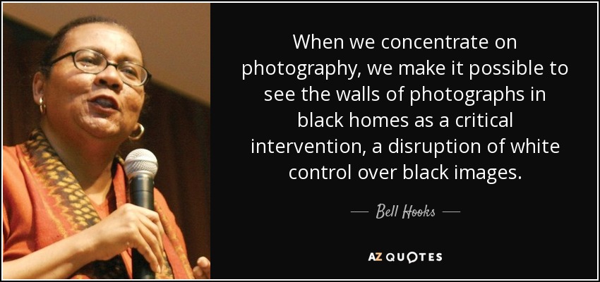 When we concentrate on photography, we make it possible to see the walls of photographs in black homes as a critical intervention, a disruption of white control over black images. - Bell Hooks