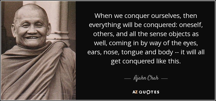 When we conquer ourselves, then everything will be conquered: oneself, others, and all the sense objects as well, coming in by way of the eyes, ears, nose, tongue and body -- it will all get conquered like this. - Ajahn Chah