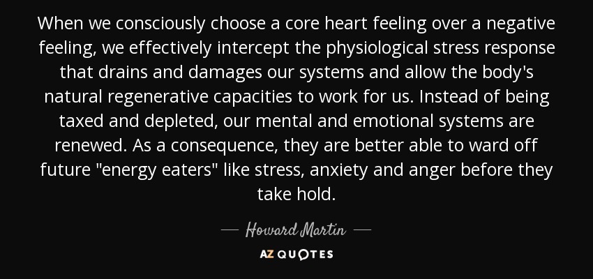 When we consciously choose a core heart feeling over a negative feeling, we effectively intercept the physiological stress response that drains and damages our systems and allow the body's natural regenerative capacities to work for us. Instead of being taxed and depleted, our mental and emotional systems are renewed. As a consequence, they are better able to ward off future 
