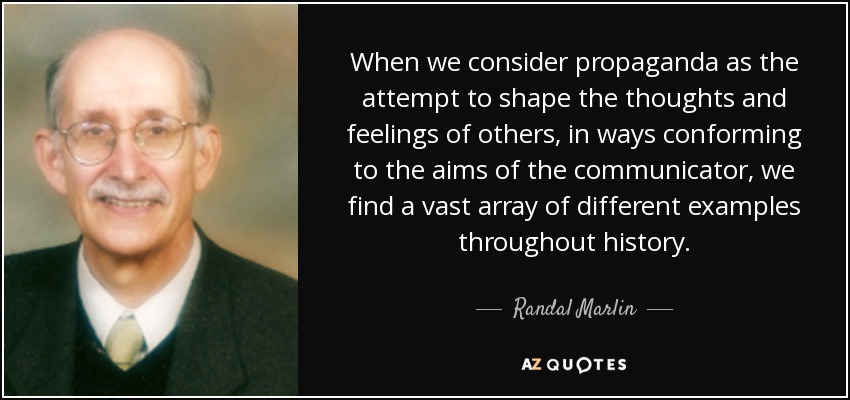 When we consider propaganda as the attempt to shape the thoughts and feelings of others, in ways conforming to the aims of the communicator, we find a vast array of different examples throughout history. - Randal Marlin