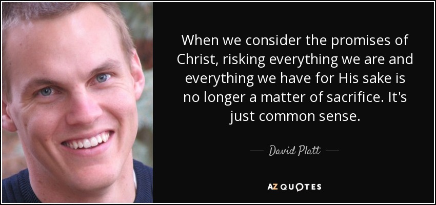 When we consider the promises of Christ, risking everything we are and everything we have for His sake is no longer a matter of sacrifice. It's just common sense. - David Platt