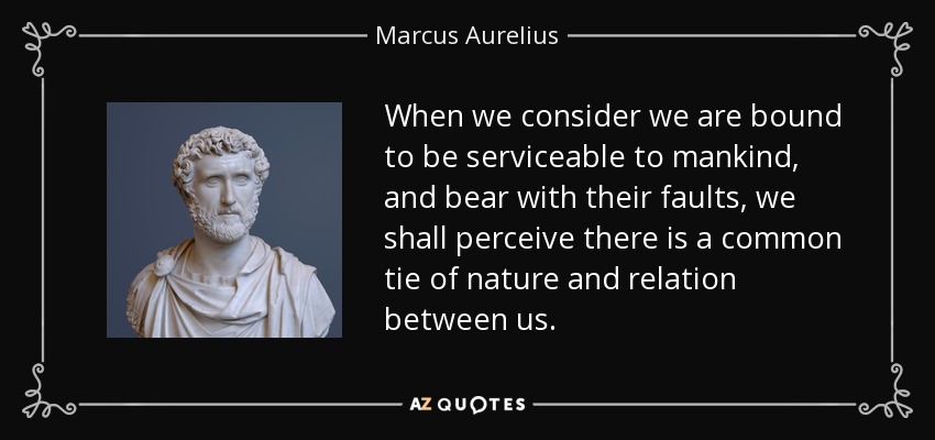 When we consider we are bound to be serviceable to mankind, and bear with their faults, we shall perceive there is a common tie of nature and relation between us. - Marcus Aurelius