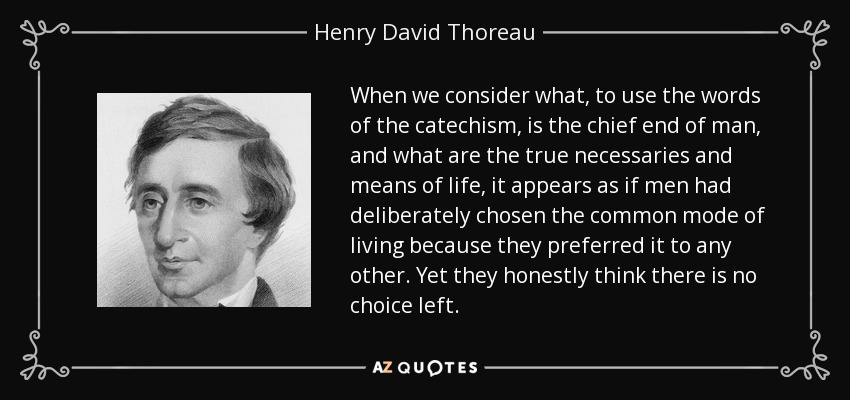 When we consider what, to use the words of the catechism, is the chief end of man, and what are the true necessaries and means of life, it appears as if men had deliberately chosen the common mode of living because they preferred it to any other. Yet they honestly think there is no choice left. - Henry David Thoreau
