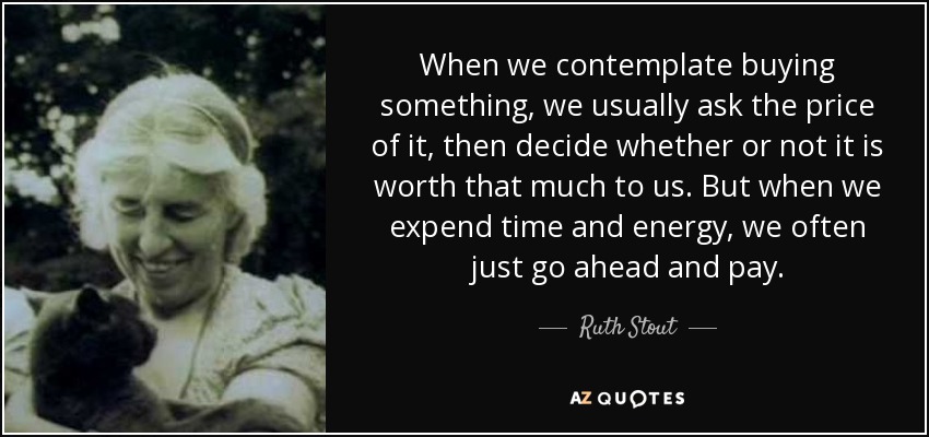 When we contemplate buying something, we usually ask the price of it, then decide whether or not it is worth that much to us. But when we expend time and energy, we often just go ahead and pay. - Ruth Stout