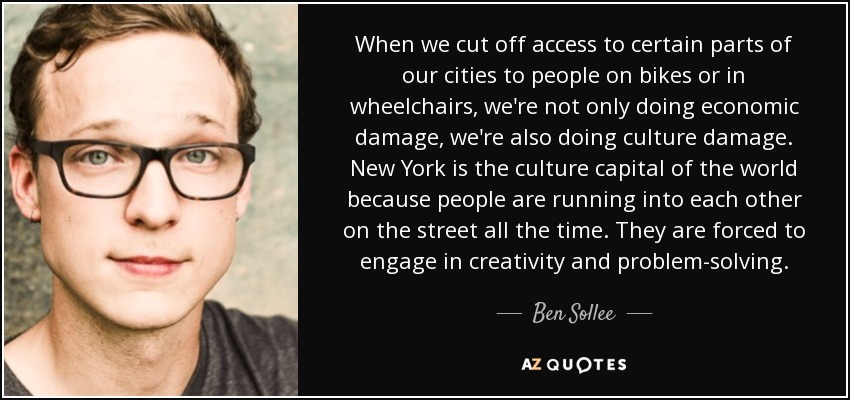 When we cut off access to certain parts of our cities to people on bikes or in wheelchairs, we're not only doing economic damage, we're also doing culture damage. New York is the culture capital of the world because people are running into each other on the street all the time. They are forced to engage in creativity and problem-solving. - Ben Sollee