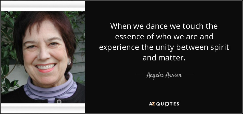 When we dance we touch the essence of who we are and experience the unity between spirit and matter. - Angeles Arrien