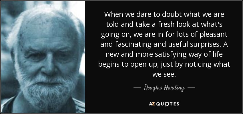 When we dare to doubt what we are told and take a fresh look at what's going on, we are in for lots of pleasant and fascinating and useful surprises. A new and more satisfying way of life begins to open up, just by noticing what we see. - Douglas Harding