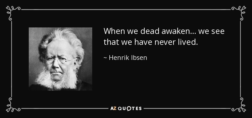 When we dead awaken ... we see that we have never lived. - Henrik Ibsen