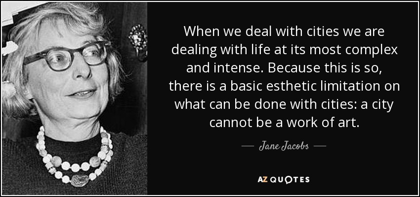 When we deal with cities we are dealing with life at its most complex and intense. Because this is so, there is a basic esthetic limitation on what can be done with cities: a city cannot be a work of art. - Jane Jacobs