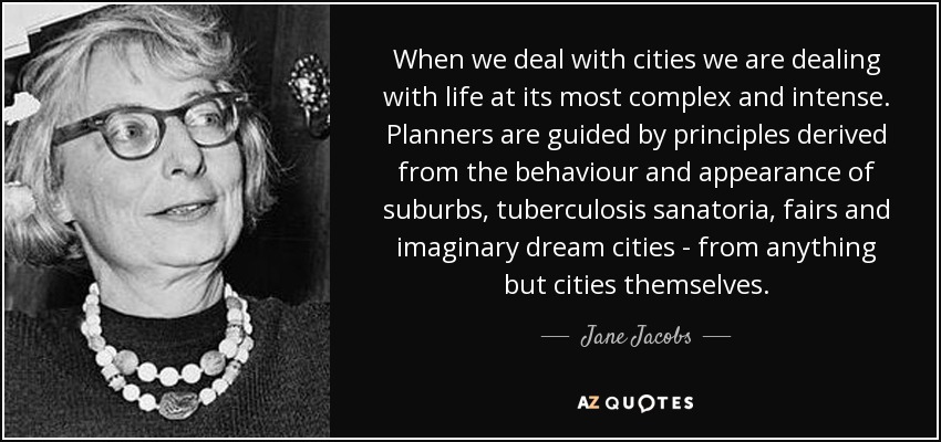 When we deal with cities we are dealing with life at its most complex and intense. Planners are guided by principles derived from the behaviour and appearance of suburbs, tuberculosis sanatoria, fairs and imaginary dream cities - from anything but cities themselves. - Jane Jacobs