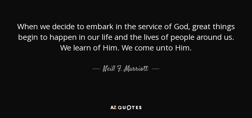 When we decide to embark in the service of God, great things begin to happen in our life and the lives of people around us. We learn of Him. We come unto Him. - Neill F. Marriott