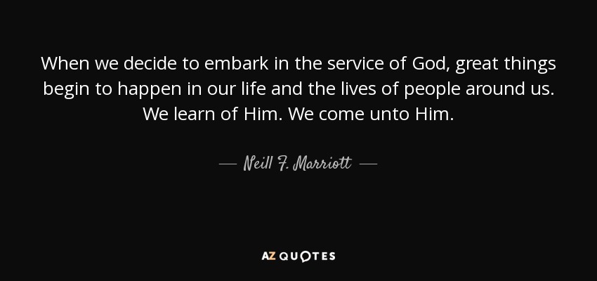 When we decide to embark in the service of God, great things begin to happen in our life and the lives of people around us. We learn of Him. We come unto Him. - Neill F. Marriott