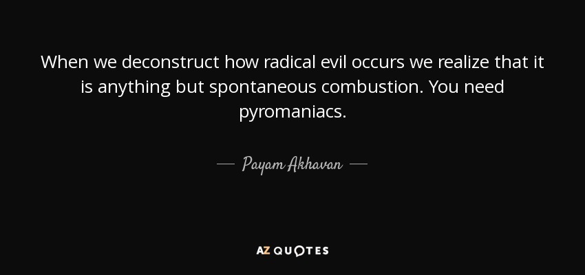When we deconstruct how radical evil occurs we realize that it is anything but spontaneous combustion. You need pyromaniacs. - Payam Akhavan