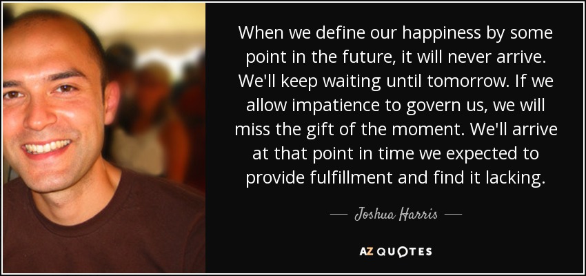 When we define our happiness by some point in the future, it will never arrive. We'll keep waiting until tomorrow. If we allow impatience to govern us, we will miss the gift of the moment. We'll arrive at that point in time we expected to provide fulfillment and find it lacking. - Joshua Harris